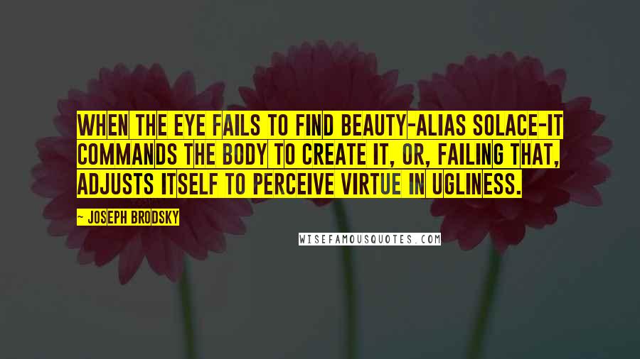 Joseph Brodsky Quotes: When the eye fails to find beauty-alias solace-it commands the body to create it, or, failing that, adjusts itself to perceive virtue in ugliness.