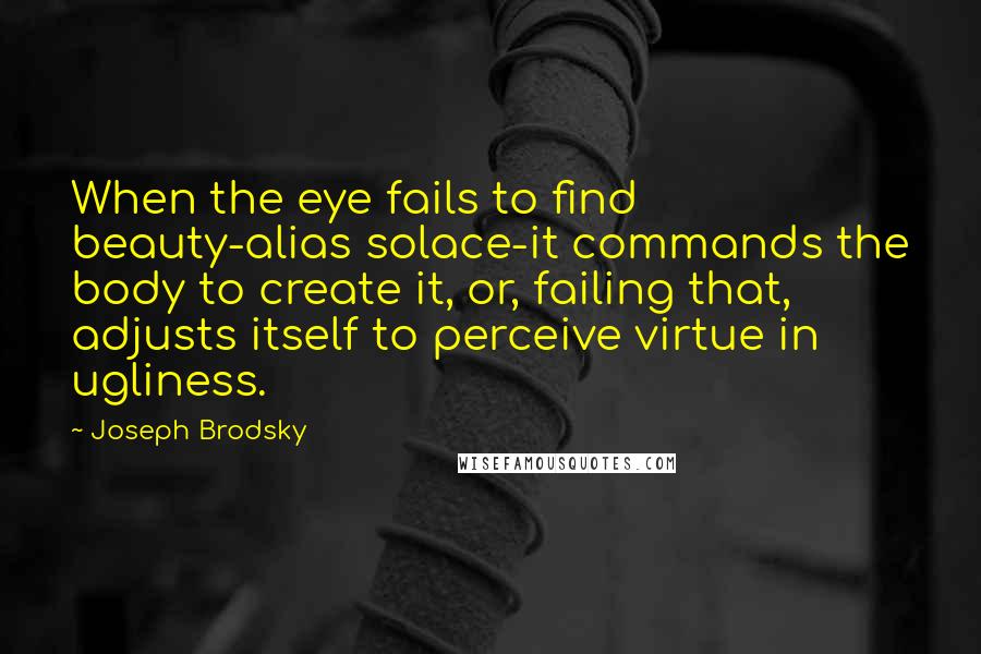 Joseph Brodsky Quotes: When the eye fails to find beauty-alias solace-it commands the body to create it, or, failing that, adjusts itself to perceive virtue in ugliness.