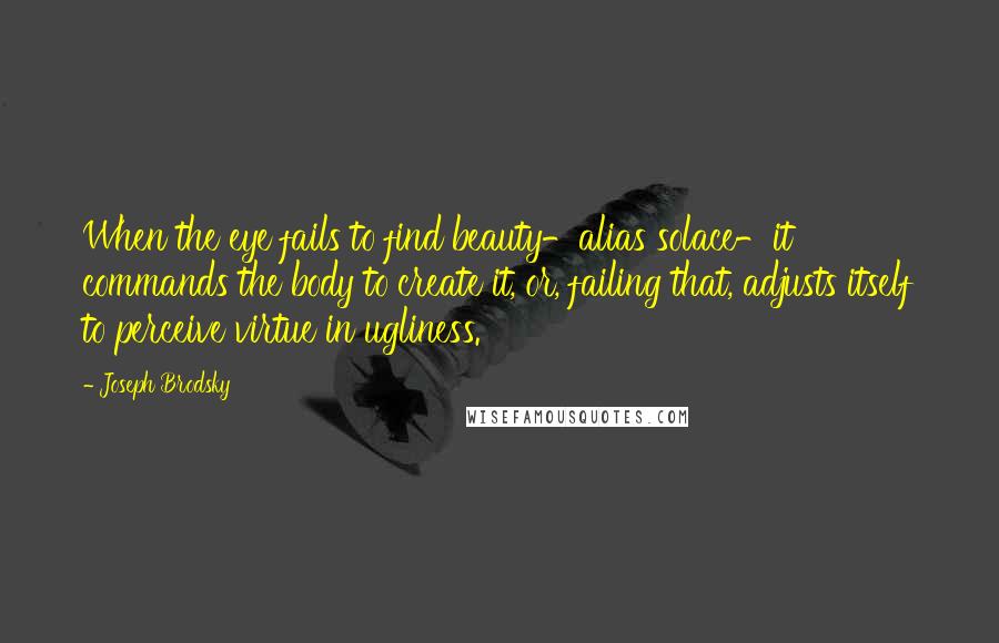 Joseph Brodsky Quotes: When the eye fails to find beauty-alias solace-it commands the body to create it, or, failing that, adjusts itself to perceive virtue in ugliness.