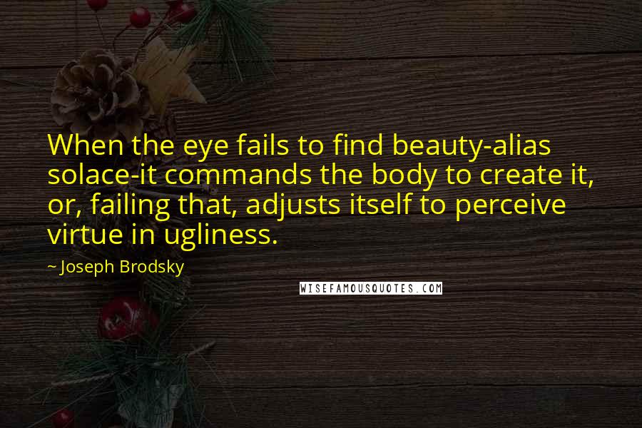 Joseph Brodsky Quotes: When the eye fails to find beauty-alias solace-it commands the body to create it, or, failing that, adjusts itself to perceive virtue in ugliness.