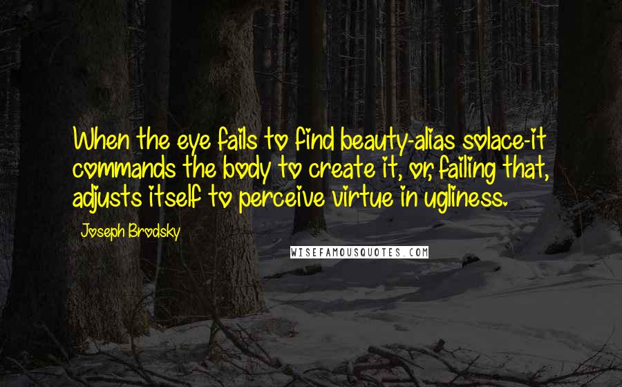 Joseph Brodsky Quotes: When the eye fails to find beauty-alias solace-it commands the body to create it, or, failing that, adjusts itself to perceive virtue in ugliness.