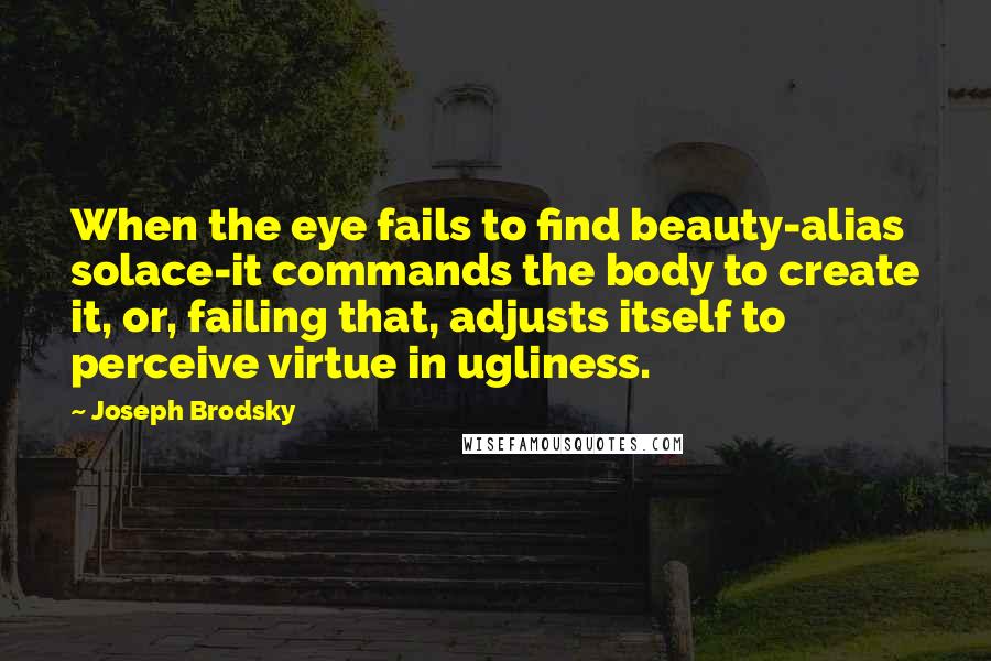 Joseph Brodsky Quotes: When the eye fails to find beauty-alias solace-it commands the body to create it, or, failing that, adjusts itself to perceive virtue in ugliness.