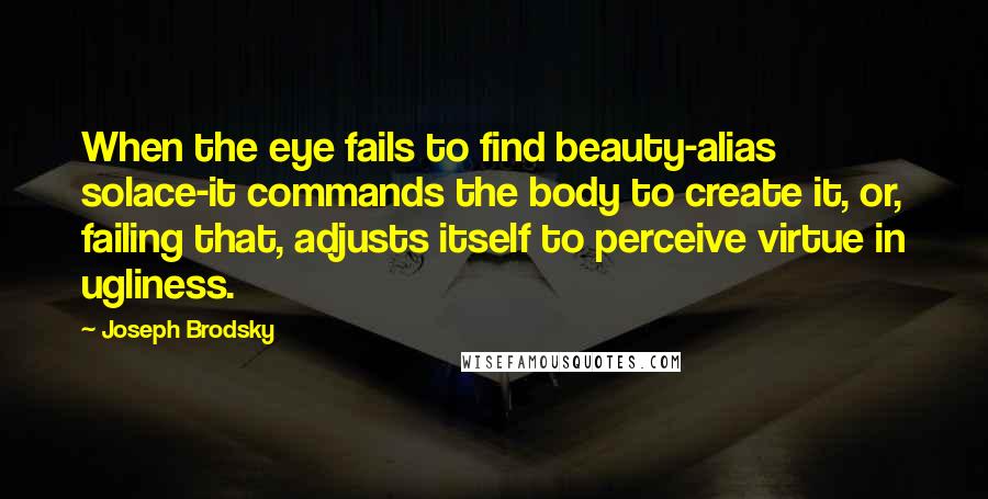 Joseph Brodsky Quotes: When the eye fails to find beauty-alias solace-it commands the body to create it, or, failing that, adjusts itself to perceive virtue in ugliness.