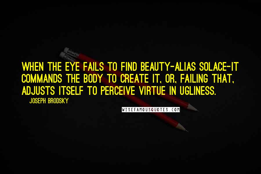 Joseph Brodsky Quotes: When the eye fails to find beauty-alias solace-it commands the body to create it, or, failing that, adjusts itself to perceive virtue in ugliness.