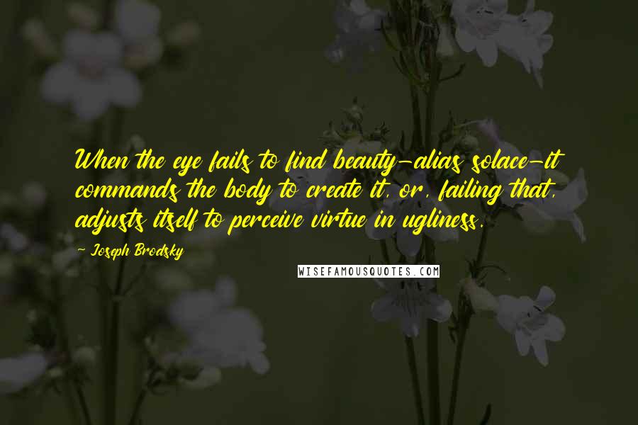 Joseph Brodsky Quotes: When the eye fails to find beauty-alias solace-it commands the body to create it, or, failing that, adjusts itself to perceive virtue in ugliness.