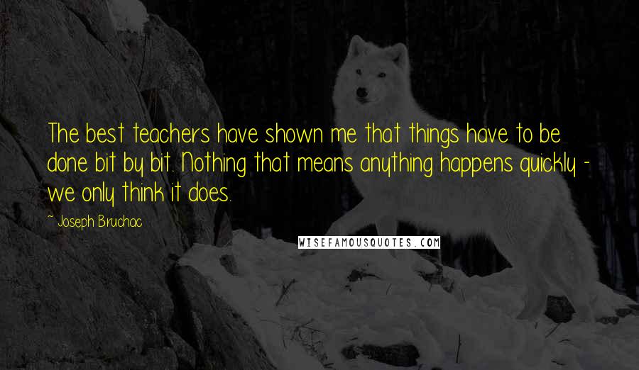 Joseph Bruchac Quotes: The best teachers have shown me that things have to be done bit by bit. Nothing that means anything happens quickly - we only think it does.