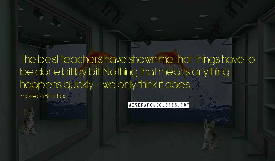 Joseph Bruchac Quotes: The best teachers have shown me that things have to be done bit by bit. Nothing that means anything happens quickly - we only think it does.