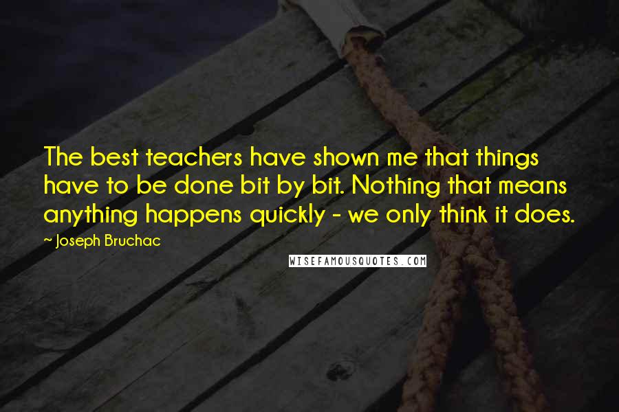 Joseph Bruchac Quotes: The best teachers have shown me that things have to be done bit by bit. Nothing that means anything happens quickly - we only think it does.