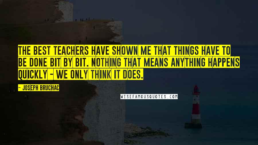 Joseph Bruchac Quotes: The best teachers have shown me that things have to be done bit by bit. Nothing that means anything happens quickly - we only think it does.