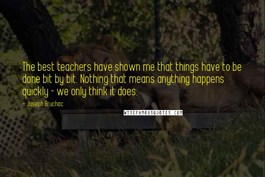 Joseph Bruchac Quotes: The best teachers have shown me that things have to be done bit by bit. Nothing that means anything happens quickly - we only think it does.