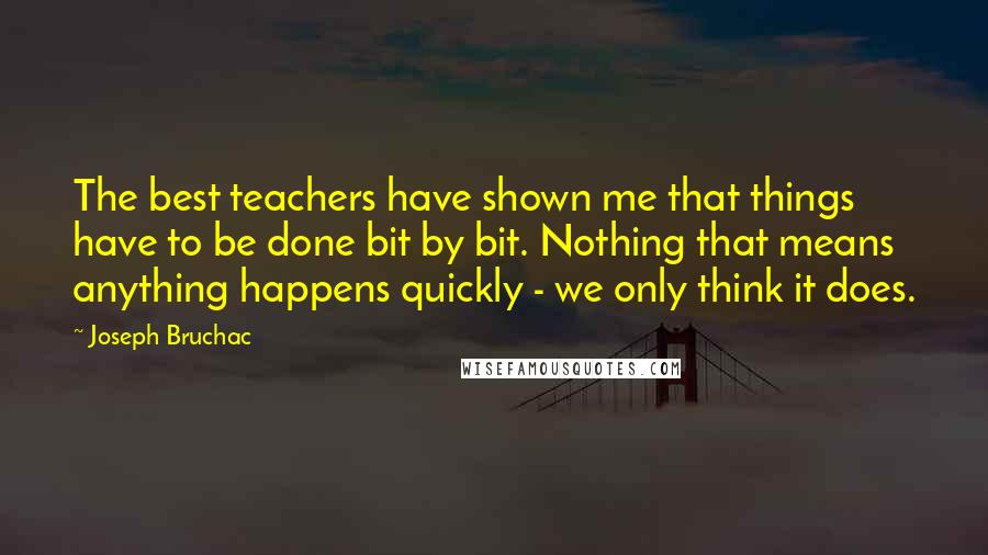 Joseph Bruchac Quotes: The best teachers have shown me that things have to be done bit by bit. Nothing that means anything happens quickly - we only think it does.