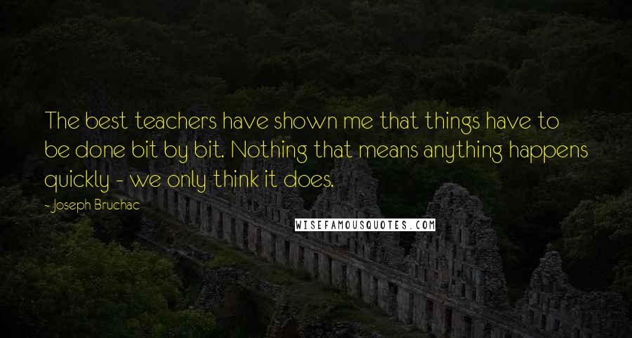 Joseph Bruchac Quotes: The best teachers have shown me that things have to be done bit by bit. Nothing that means anything happens quickly - we only think it does.