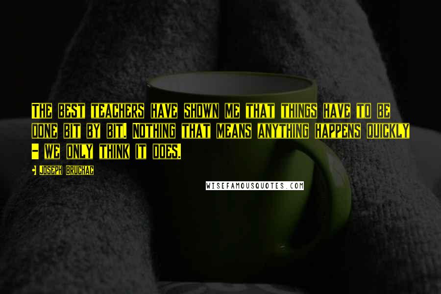 Joseph Bruchac Quotes: The best teachers have shown me that things have to be done bit by bit. Nothing that means anything happens quickly - we only think it does.