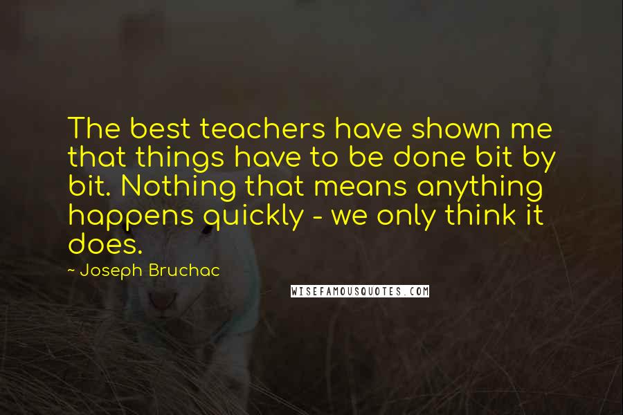 Joseph Bruchac Quotes: The best teachers have shown me that things have to be done bit by bit. Nothing that means anything happens quickly - we only think it does.