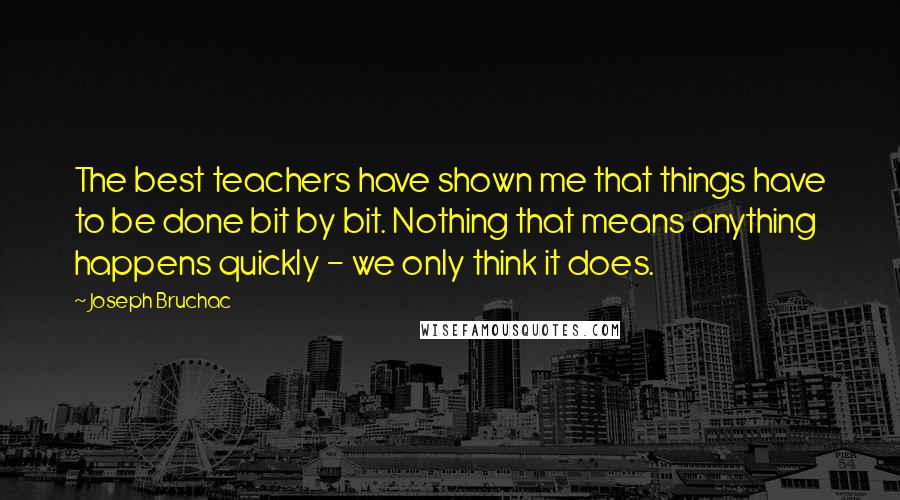 Joseph Bruchac Quotes: The best teachers have shown me that things have to be done bit by bit. Nothing that means anything happens quickly - we only think it does.