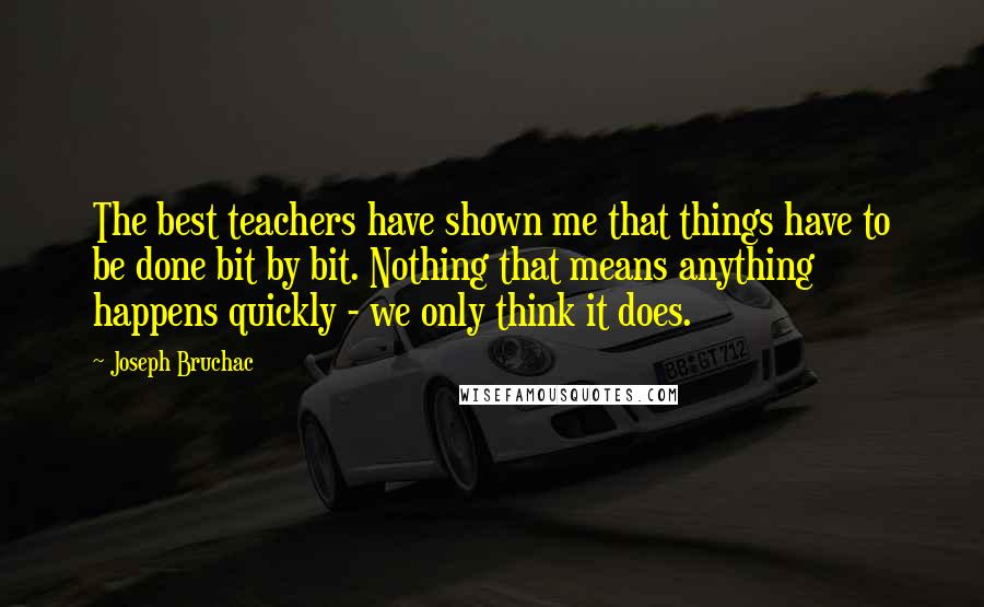 Joseph Bruchac Quotes: The best teachers have shown me that things have to be done bit by bit. Nothing that means anything happens quickly - we only think it does.