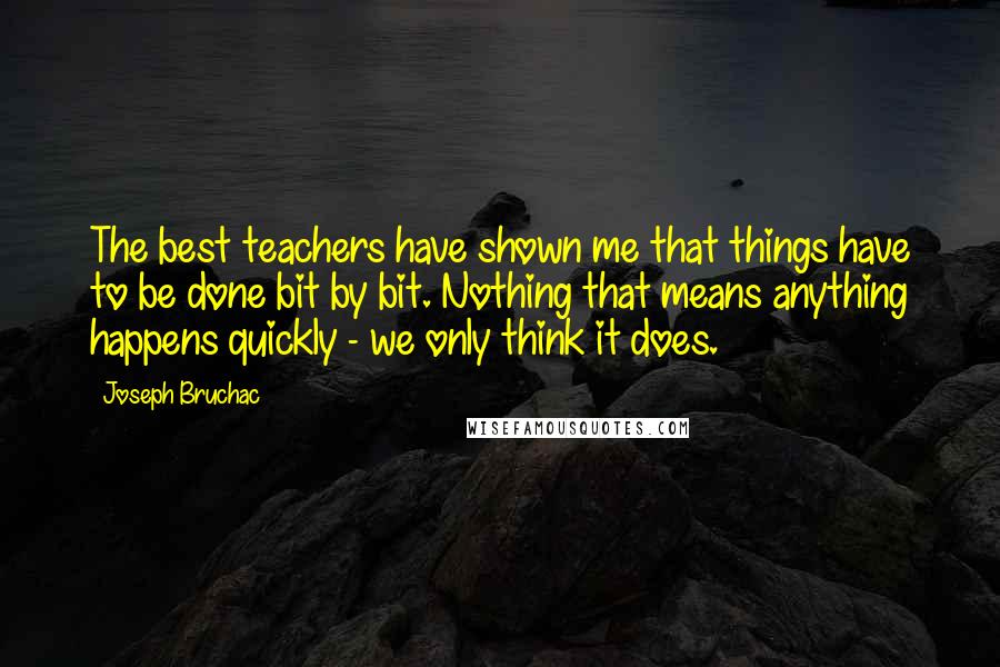 Joseph Bruchac Quotes: The best teachers have shown me that things have to be done bit by bit. Nothing that means anything happens quickly - we only think it does.