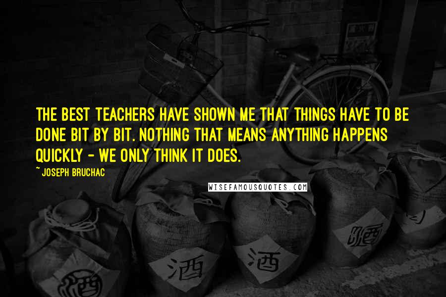 Joseph Bruchac Quotes: The best teachers have shown me that things have to be done bit by bit. Nothing that means anything happens quickly - we only think it does.