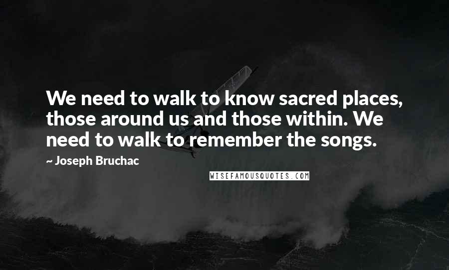 Joseph Bruchac Quotes: We need to walk to know sacred places, those around us and those within. We need to walk to remember the songs.