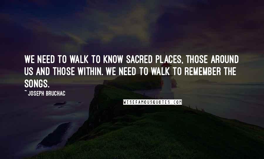 Joseph Bruchac Quotes: We need to walk to know sacred places, those around us and those within. We need to walk to remember the songs.