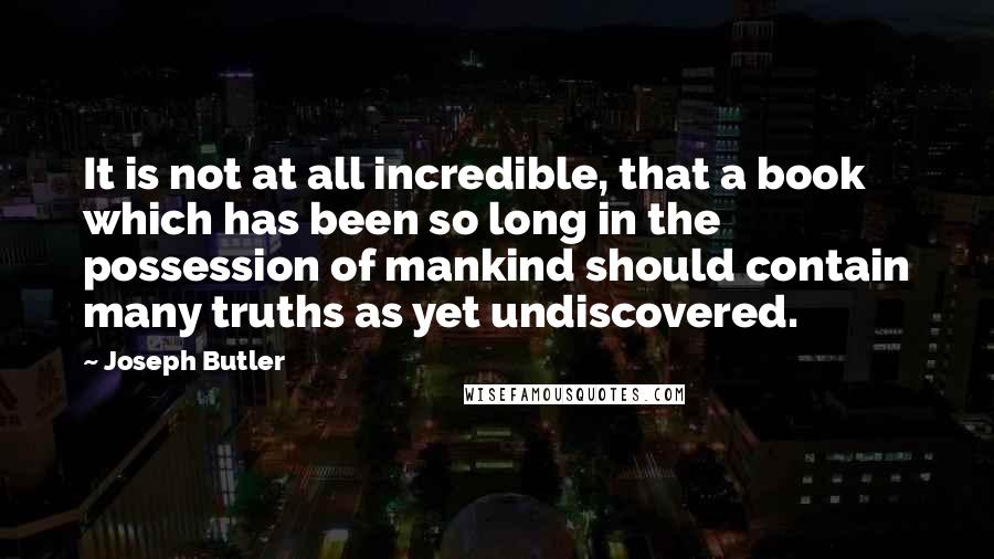 Joseph Butler Quotes: It is not at all incredible, that a book which has been so long in the possession of mankind should contain many truths as yet undiscovered.