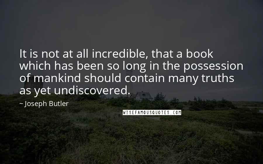 Joseph Butler Quotes: It is not at all incredible, that a book which has been so long in the possession of mankind should contain many truths as yet undiscovered.