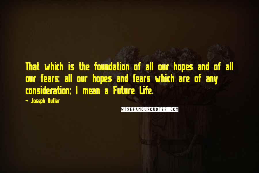 Joseph Butler Quotes: That which is the foundation of all our hopes and of all our fears; all our hopes and fears which are of any consideration; I mean a Future Life.