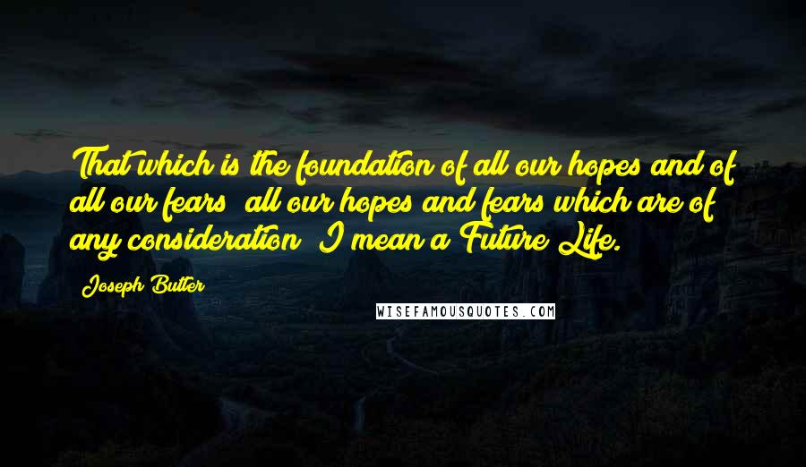 Joseph Butler Quotes: That which is the foundation of all our hopes and of all our fears; all our hopes and fears which are of any consideration; I mean a Future Life.