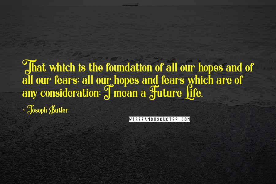 Joseph Butler Quotes: That which is the foundation of all our hopes and of all our fears; all our hopes and fears which are of any consideration; I mean a Future Life.