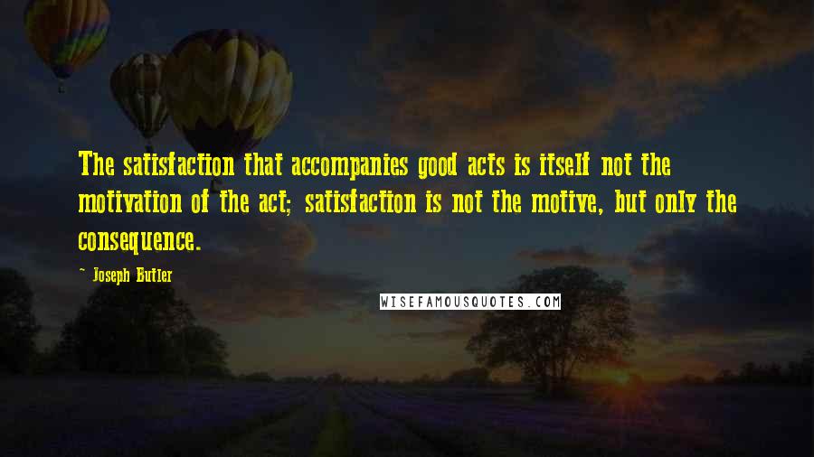 Joseph Butler Quotes: The satisfaction that accompanies good acts is itself not the motivation of the act; satisfaction is not the motive, but only the consequence.