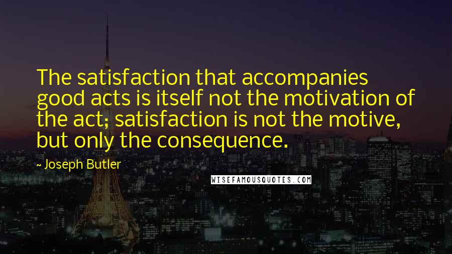 Joseph Butler Quotes: The satisfaction that accompanies good acts is itself not the motivation of the act; satisfaction is not the motive, but only the consequence.