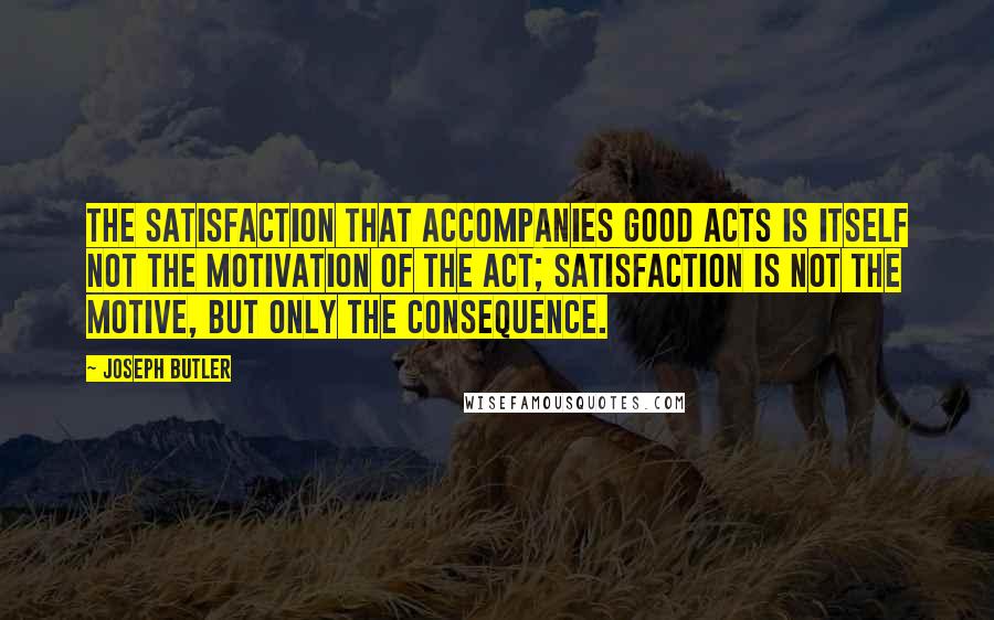 Joseph Butler Quotes: The satisfaction that accompanies good acts is itself not the motivation of the act; satisfaction is not the motive, but only the consequence.