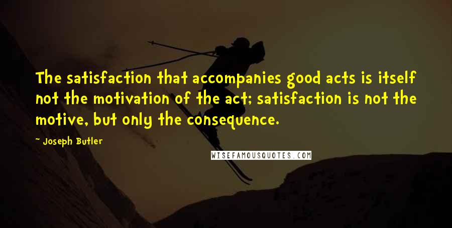 Joseph Butler Quotes: The satisfaction that accompanies good acts is itself not the motivation of the act; satisfaction is not the motive, but only the consequence.