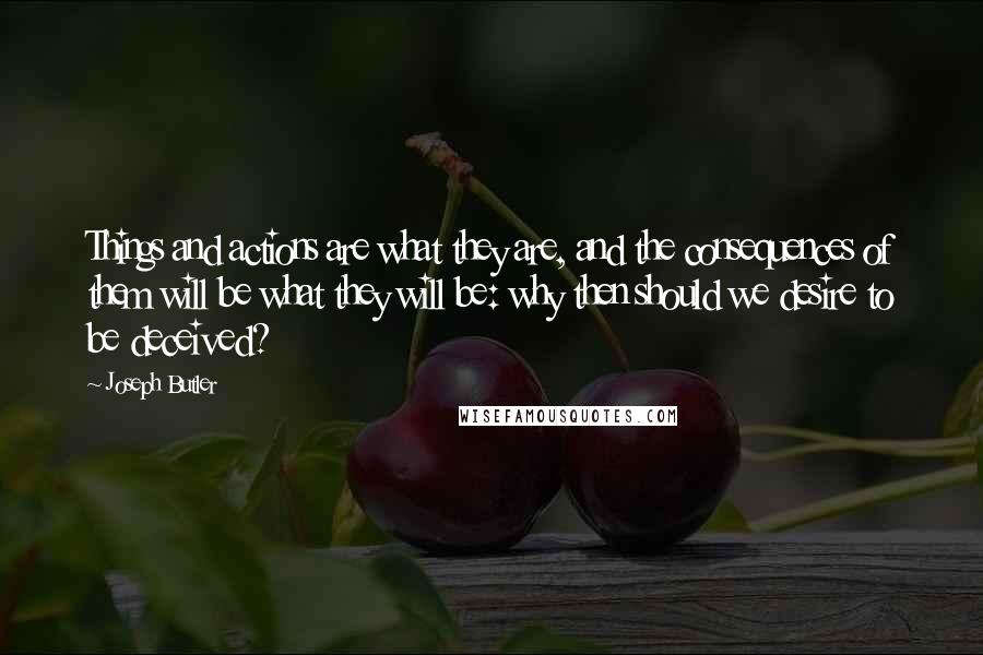 Joseph Butler Quotes: Things and actions are what they are, and the consequences of them will be what they will be: why then should we desire to be deceived?