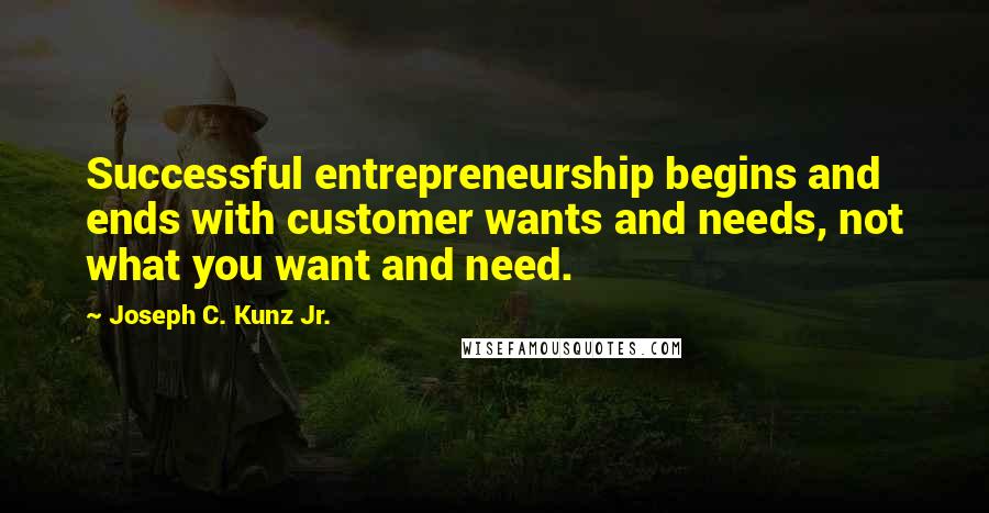 Joseph C. Kunz Jr. Quotes: Successful entrepreneurship begins and ends with customer wants and needs, not what you want and need.