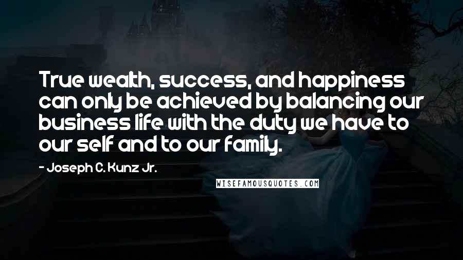 Joseph C. Kunz Jr. Quotes: True wealth, success, and happiness can only be achieved by balancing our business life with the duty we have to our self and to our family.