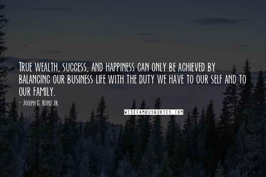 Joseph C. Kunz Jr. Quotes: True wealth, success, and happiness can only be achieved by balancing our business life with the duty we have to our self and to our family.