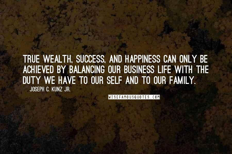 Joseph C. Kunz Jr. Quotes: True wealth, success, and happiness can only be achieved by balancing our business life with the duty we have to our self and to our family.