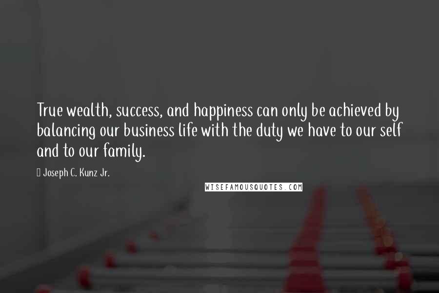 Joseph C. Kunz Jr. Quotes: True wealth, success, and happiness can only be achieved by balancing our business life with the duty we have to our self and to our family.