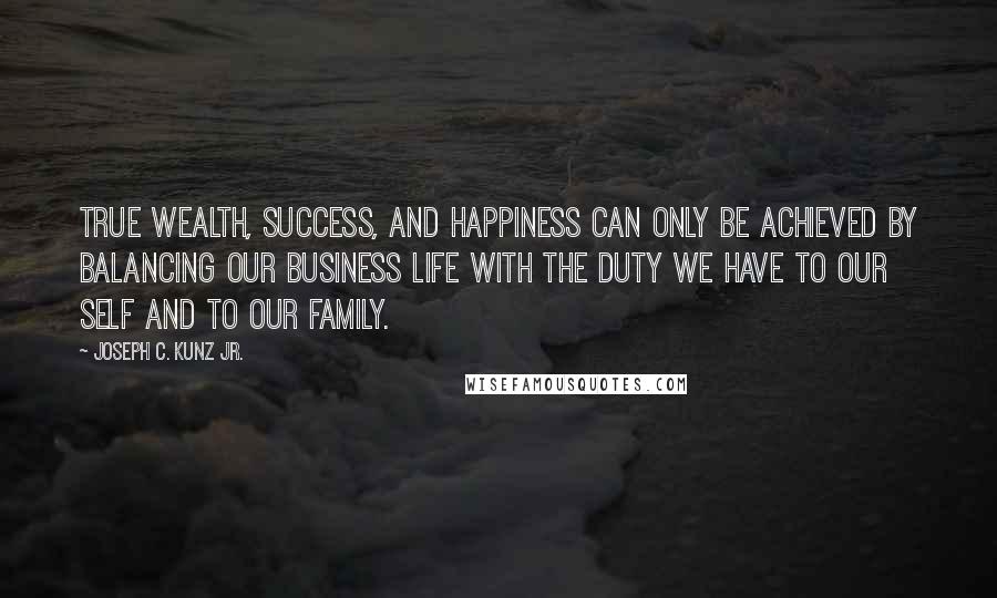 Joseph C. Kunz Jr. Quotes: True wealth, success, and happiness can only be achieved by balancing our business life with the duty we have to our self and to our family.