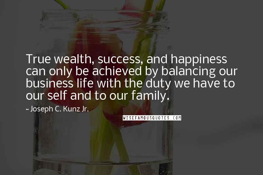 Joseph C. Kunz Jr. Quotes: True wealth, success, and happiness can only be achieved by balancing our business life with the duty we have to our self and to our family.