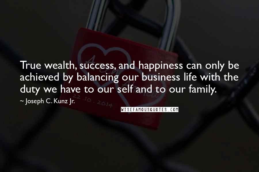 Joseph C. Kunz Jr. Quotes: True wealth, success, and happiness can only be achieved by balancing our business life with the duty we have to our self and to our family.