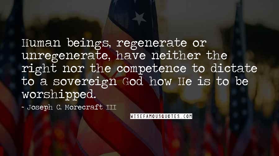 Joseph C. Morecraft III Quotes: Human beings, regenerate or unregenerate, have neither the right nor the competence to dictate to a sovereign God how He is to be worshipped.