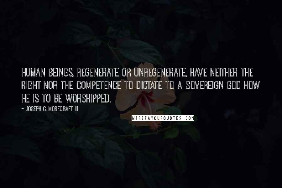 Joseph C. Morecraft III Quotes: Human beings, regenerate or unregenerate, have neither the right nor the competence to dictate to a sovereign God how He is to be worshipped.