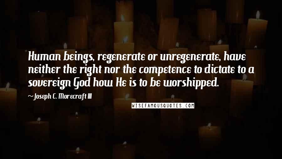 Joseph C. Morecraft III Quotes: Human beings, regenerate or unregenerate, have neither the right nor the competence to dictate to a sovereign God how He is to be worshipped.