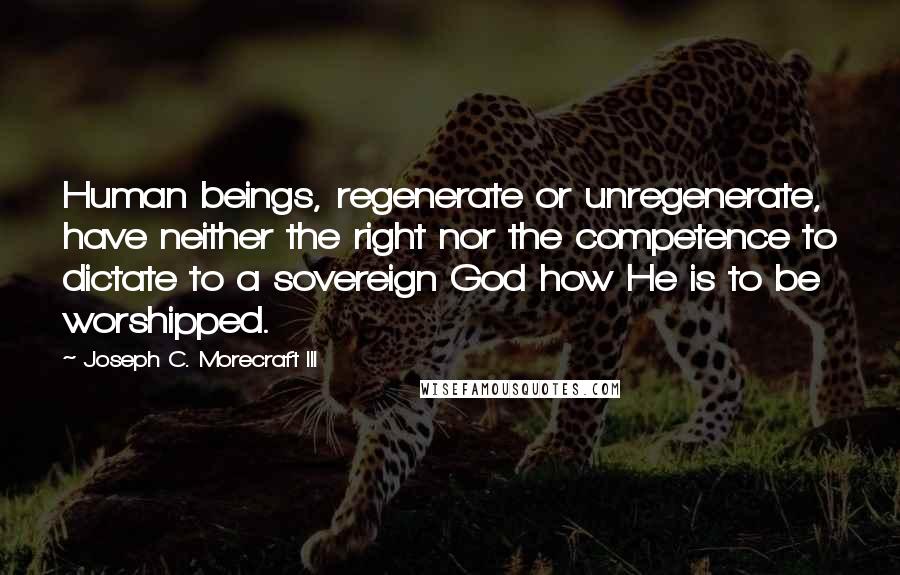 Joseph C. Morecraft III Quotes: Human beings, regenerate or unregenerate, have neither the right nor the competence to dictate to a sovereign God how He is to be worshipped.