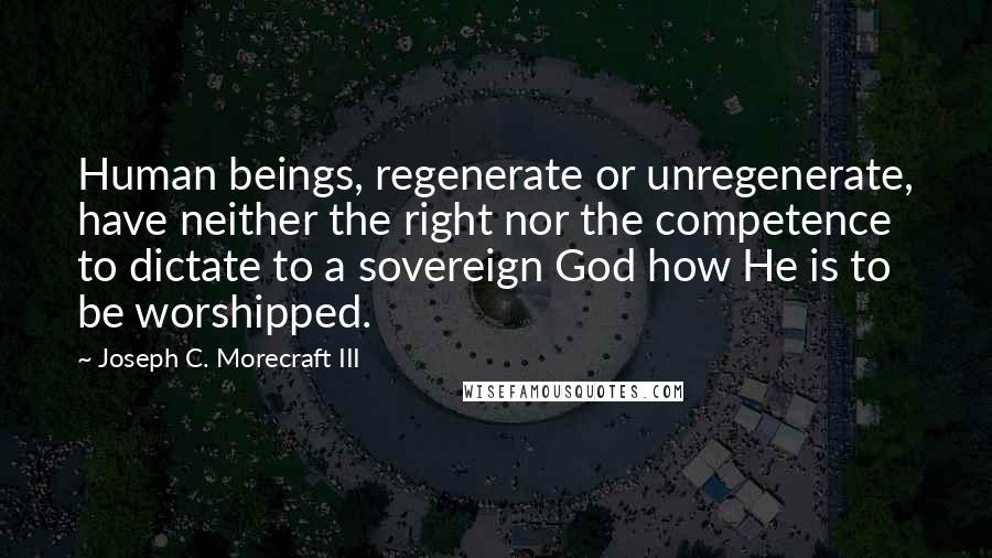 Joseph C. Morecraft III Quotes: Human beings, regenerate or unregenerate, have neither the right nor the competence to dictate to a sovereign God how He is to be worshipped.