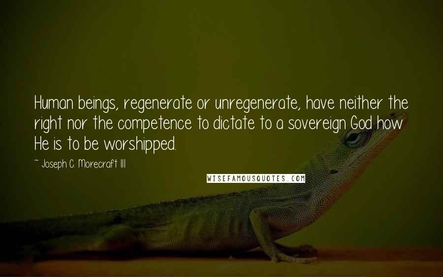 Joseph C. Morecraft III Quotes: Human beings, regenerate or unregenerate, have neither the right nor the competence to dictate to a sovereign God how He is to be worshipped.