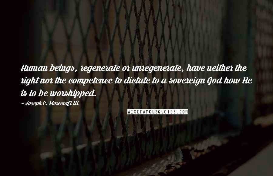 Joseph C. Morecraft III Quotes: Human beings, regenerate or unregenerate, have neither the right nor the competence to dictate to a sovereign God how He is to be worshipped.