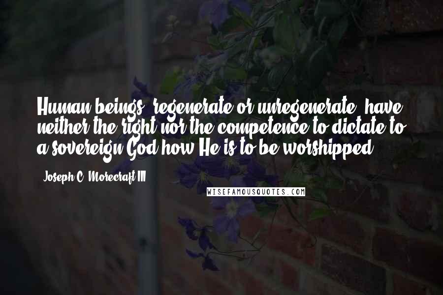 Joseph C. Morecraft III Quotes: Human beings, regenerate or unregenerate, have neither the right nor the competence to dictate to a sovereign God how He is to be worshipped.